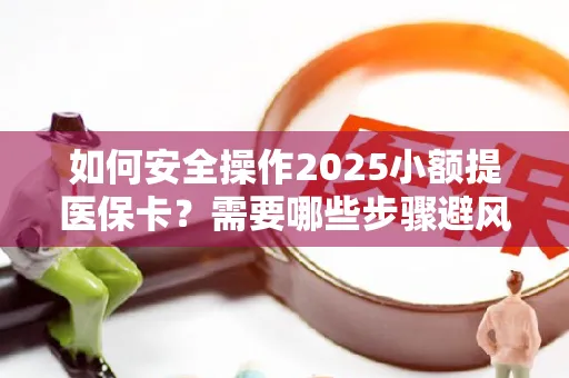 如何安全操作2025小额提医保卡？需要哪些步骤避风险？